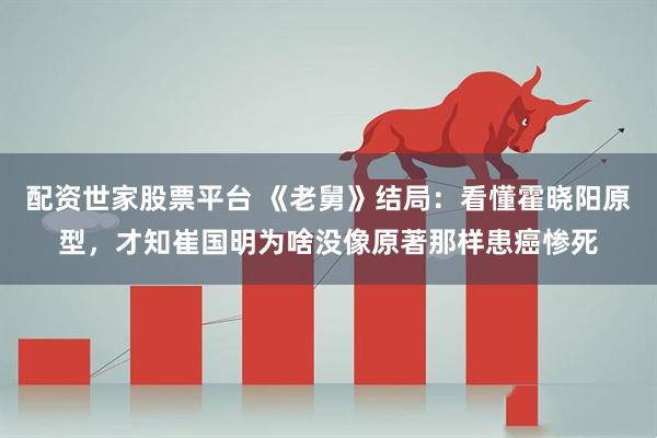 配资世家股票平台 《老舅》结局：看懂霍晓阳原型，才知崔国明为啥没像原著那样患癌惨死