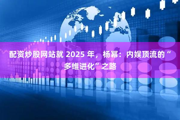 配资炒股网站就 2025 年，杨幂：内娱顶流的“多维进化”之路