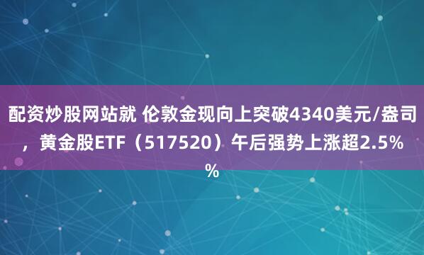配资炒股网站就 伦敦金现向上突破4340美元/盎司，黄金股ETF（517520）午后强势上涨超2.5%