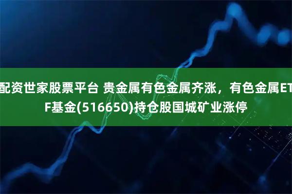 配资世家股票平台 贵金属有色金属齐涨，有色金属ETF基金(516650)持仓股国城矿业涨停