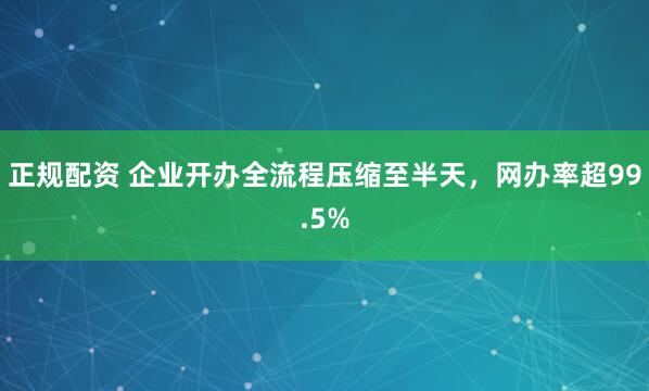 正规配资 企业开办全流程压缩至半天，网办率超99.5%
