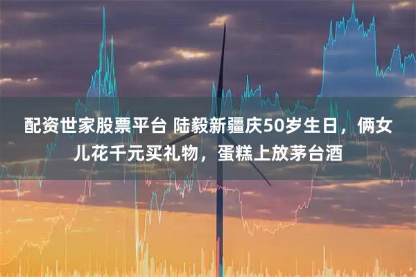 配资世家股票平台 陆毅新疆庆50岁生日，俩女儿花千元买礼物，蛋糕上放茅台酒