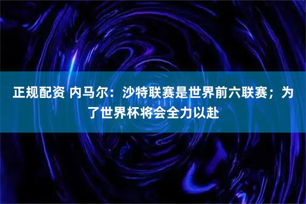 正规配资 内马尔：沙特联赛是世界前六联赛；为了世界杯将会全力以赴