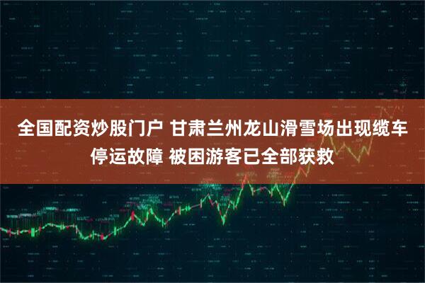 全国配资炒股门户 甘肃兰州龙山滑雪场出现缆车停运故障 被困游客已全部获救