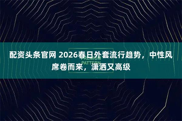 配资头条官网 2026春日外套流行趋势,中性风席卷而来,潇洒又高级