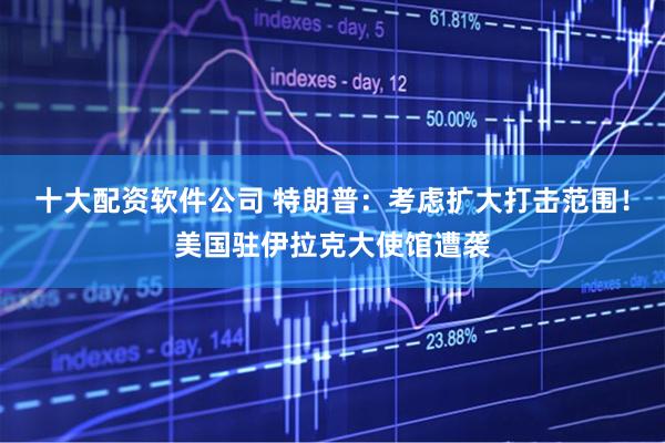 十大配资软件公司 特朗普:考虑扩大打击范围!美国驻伊拉克大使馆遭袭