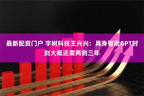 最新配资门户 宇树科技王兴兴：具身智能GPT时刻大概还需两到三年