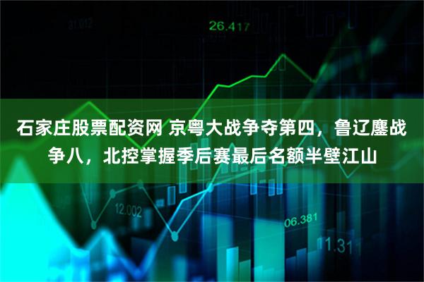 石家庄股票配资网 京粤大战争夺第四，鲁辽鏖战争八，北控掌握季后赛最后名额半壁江山