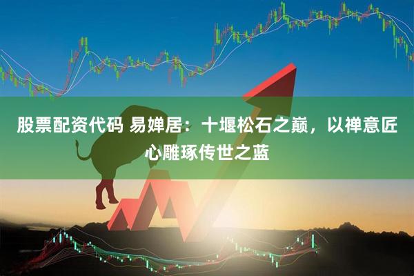股票配资代码 易婵居：十堰松石之巅，以禅意匠心雕琢传世之蓝
