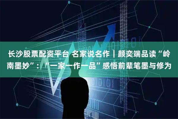 长沙股票配资平台 名家说名作｜颜奕端品读“岭南墨妙”：“一家一作一品”感悟前辈笔墨与修为