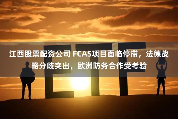 江西股票配资公司 FCAS项目面临停滞，法德战略分歧突出，欧洲防务合作受考验