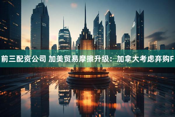 前三配资公司 加美贸易摩擦升级：加拿大考虑弃购F